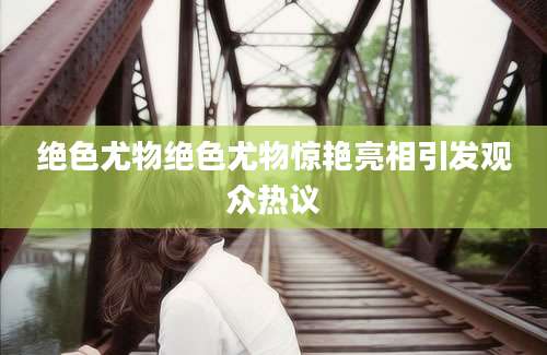 绝色尤物绝色尤物惊艳亮相引发观众热议
