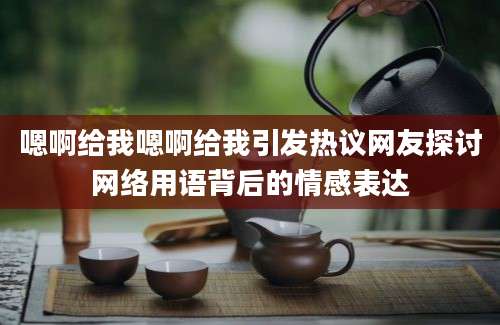 嗯啊给我嗯啊给我引发热议网友探讨网络用语背后的情感表达