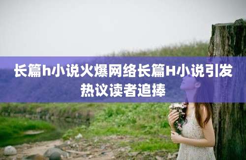 长篇h小说火爆网络长篇H小说引发热议读者追捧