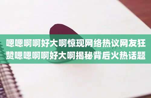 嗯嗯啊啊好大啊惊现网络热议网友狂赞嗯嗯啊啊好大啊揭秘背后火热话题