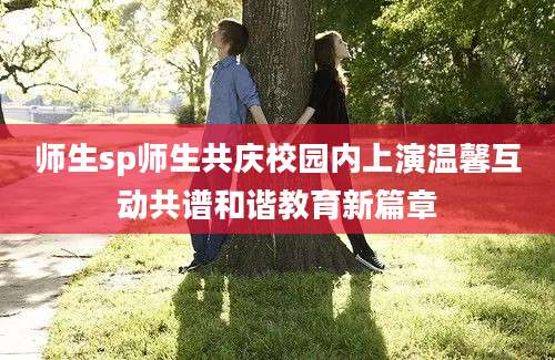 师生sp师生共庆校园内上演温馨互动共谱和谐教育新篇章