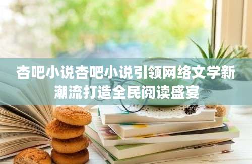 杏吧小说杏吧小说引领网络文学新潮流打造全民阅读盛宴