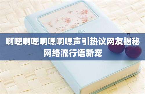 啊嗯啊嗯啊嗯啊嗯声引热议网友揭秘网络流行语新宠