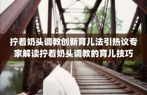 拧着奶头调教创新育儿法引热议专家解读拧着奶头调教的育儿技巧