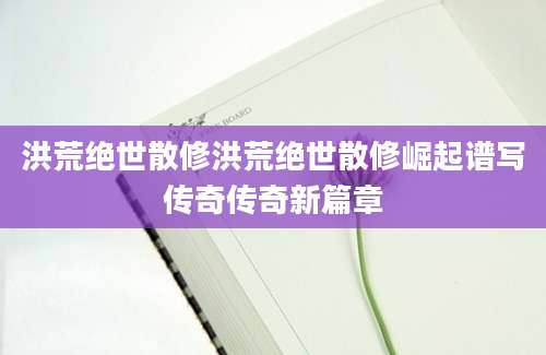 洪荒绝世散修洪荒绝世散修崛起谱写传奇传奇新篇章