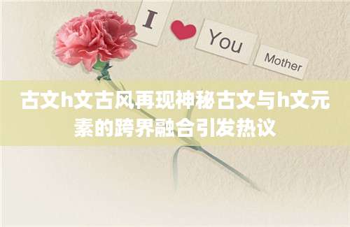 古文h文古风再现神秘古文与h文元素的跨界融合引发热议