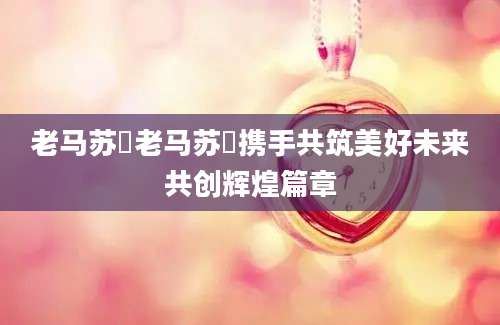 老马苏玥老马苏玥携手共筑美好未来共创辉煌篇章