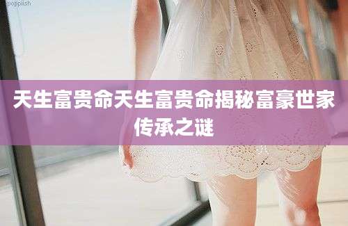 天生富贵命天生富贵命揭秘富豪世家传承之谜