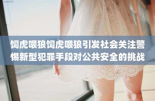 饲虎喂狼饲虎喂狼引发社会关注警惕新型犯罪手段对公共安全的挑战