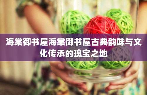 海棠御书屋海棠御书屋古典韵味与文化传承的瑰宝之地