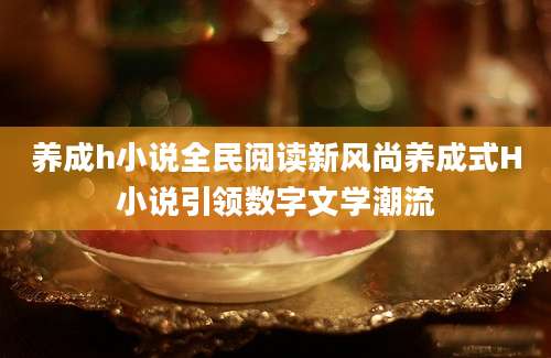 养成h小说全民阅读新风尚养成式H小说引领数字文学潮流