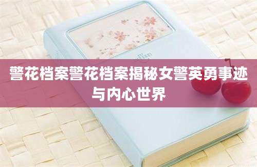 警花档案警花档案揭秘女警英勇事迹与内心世界