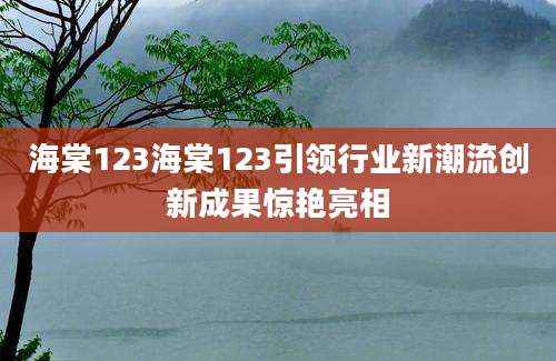 海棠123海棠123引领行业新潮流创新成果惊艳亮相