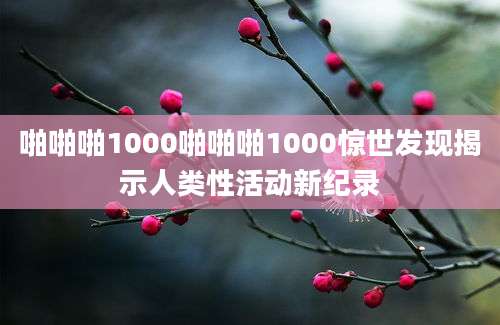 啪啪啪1000啪啪啪1000惊世发现揭示人类性活动新纪录