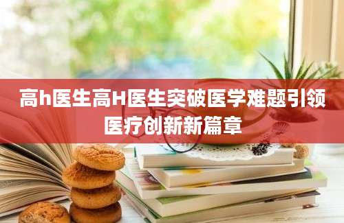 高h医生高H医生突破医学难题引领医疗创新新篇章