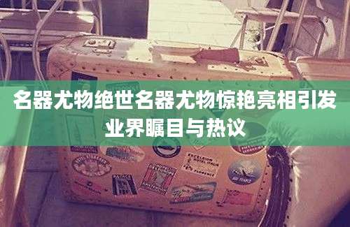 名器尤物绝世名器尤物惊艳亮相引发业界瞩目与热议