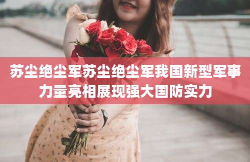 苏尘绝尘军苏尘绝尘军我国新型军事力量亮相展现强大国防实力