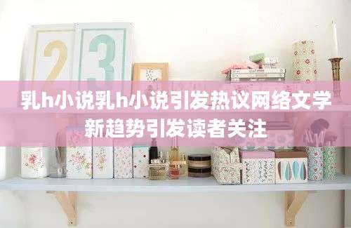 乳h小说乳h小说引发热议网络文学新趋势引发读者关注