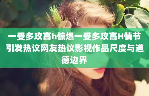 一受多攻高h惊爆一受多攻高H情节引发热议网友热议影视作品尺度与道德边界