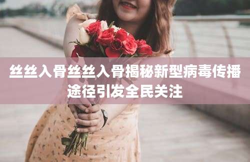 丝丝入骨丝丝入骨揭秘新型病毒传播途径引发全民关注