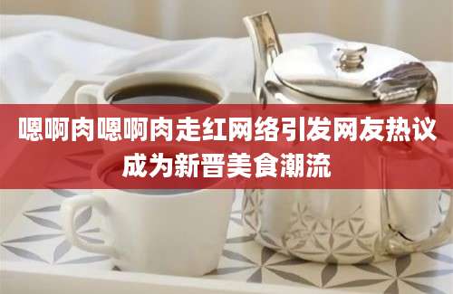 嗯啊肉嗯啊肉走红网络引发网友热议成为新晋美食潮流