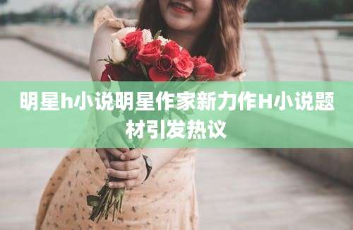 明星h小说明星作家新力作H小说题材引发热议