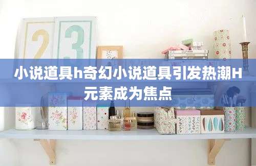 小说道具h奇幻小说道具引发热潮H元素成为焦点