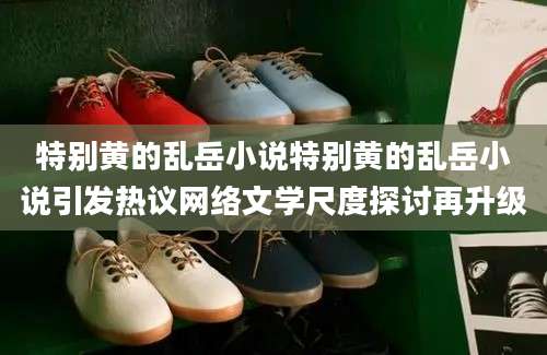 特别黄的乱岳小说特别黄的乱岳小说引发热议网络文学尺度探讨再升级