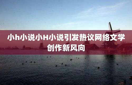 小h小说小H小说引发热议网络文学创作新风向