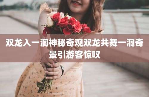 双龙入一洞神秘奇观双龙共舞一洞奇景引游客惊叹