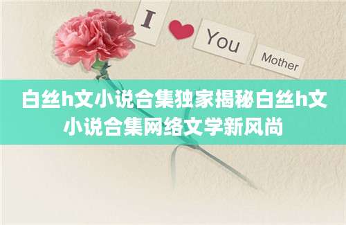 白丝h文小说合集独家揭秘白丝h文小说合集网络文学新风尚