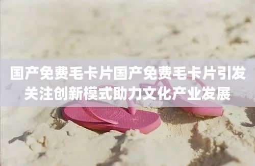 国产免费毛卡片国产免费毛卡片引发关注创新模式助力文化产业发展
