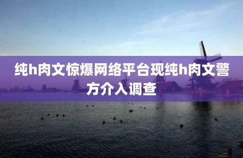 纯h肉文惊爆网络平台现纯h肉文警方介入调查