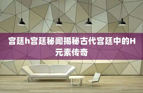 宫廷h宫廷秘闻揭秘古代宫廷中的H元素传奇