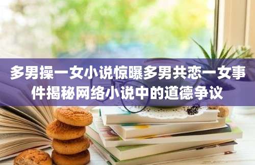 多男操一女小说惊曝多男共恋一女事件揭秘网络小说中的道德争议
