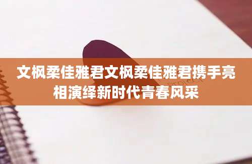 文枫柔佳雅君文枫柔佳雅君携手亮相演绎新时代青春风采