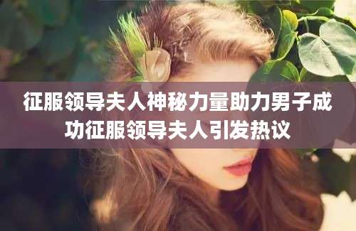 征服领导夫人神秘力量助力男子成功征服领导夫人引发热议