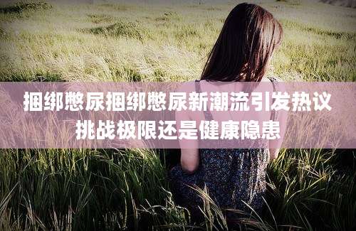 捆绑憋尿捆绑憋尿新潮流引发热议挑战极限还是健康隐患