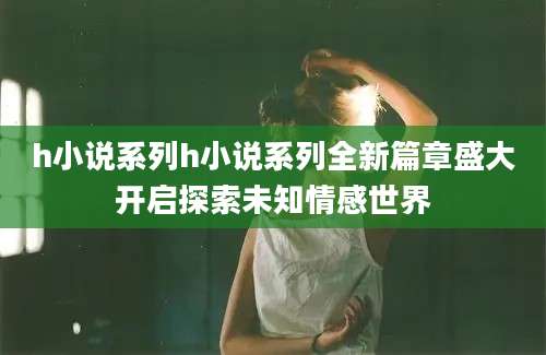 h小说系列h小说系列全新篇章盛大开启探索未知情感世界