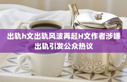 出轨h文出轨风波再起H文作者涉嫌出轨引发公众热议
