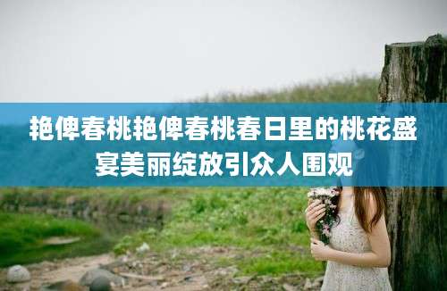 艳俾春桃艳俾春桃春日里的桃花盛宴美丽绽放引众人围观