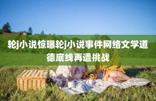 轮j小说惊曝轮j小说事件网络文学道德底线再遭挑战