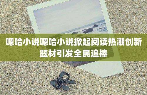 嗯哈小说嗯哈小说掀起阅读热潮创新题材引发全民追捧