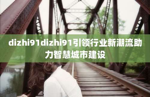 dizhi91dizhi91引领行业新潮流助力智慧城市建设