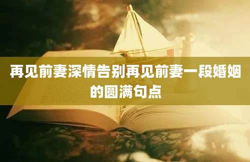 再见前妻深情告别再见前妻一段婚姻的圆满句点