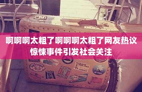 啊啊啊太粗了啊啊啊太粗了网友热议惊悚事件引发社会关注