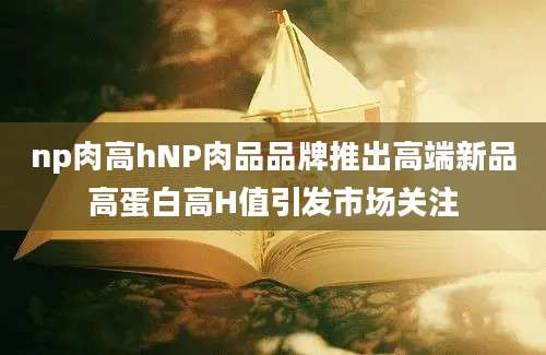 np肉高hNP肉品品牌推出高端新品高蛋白高H值引发市场关注