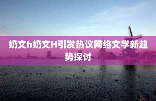 奶文h奶文H引发热议网络文学新趋势探讨