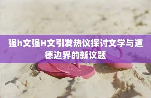 强h文强H文引发热议探讨文学与道德边界的新议题