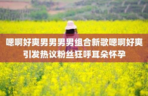 嗯啊好爽男男男男组合新歌嗯啊好爽引发热议粉丝狂呼耳朵怀孕
